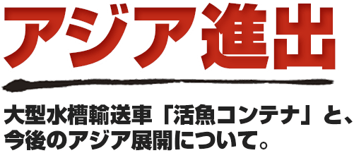 アジア進出 大型水槽輸送車「活魚コンテナ」と、今後のアジア展開について。